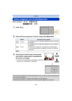 Page 54- 54 -
Grabación
Tomar imágenes con el autodisparador
Modos aplicables: (DMC-XS1)
(DMC-FH10)
1Pulse 2 [ë].
2Pulse  3/4 para seleccionar la opción, luego pulse [MENU/SET].
•Cuando pulsa completamente el botón del obturador una vez, el sujeto se enfoca automáticamente 
justo antes de la grabación.
•Le recomendamos utilizar un trípode cuando graba con el autodisparador.•El disparador automático no se puede usar cuando se graban imágenes en movimiento.
DetalleDescripción de los ajustes
[]([10 s.])
La imagen...