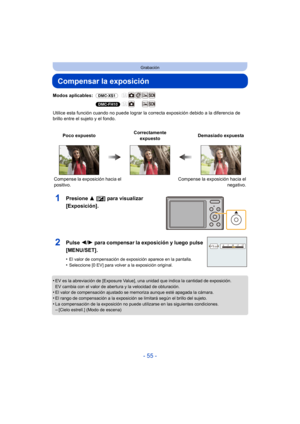 Page 55- 55 -
Grabación
Compensar la exposición
Modos aplicables: (DMC-XS1)
(DMC-FH10)
Utilice esta función cuando no puede  lograr la correcta exposición debido a la diferencia de 
brillo entre el sujeto y el fondo.
1Presione  3 [È] para visualizar 
[Exposición].
•EV es la abreviación de [Exposure Value], una unidad que indica la cantidad de exposición. 
EV cambia con el valor de abertura y la velocidad de obturación.
•El valor de compensación ajustado se memoriza aunque esté apagada la cámara.
•El rango de...