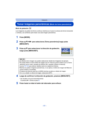 Page 61- 61 -
Grabación
Tomar imágenes panorámicas (Modo de toma panorámica)
Modo de grabación: 
Las imágenes se graban de forma continua mientras se mueve la cámara de forma horizontal 
o vertical y se combinan para hacer una sola imagen panorámica.
1Pulse [MODE].
2Pulse 3/4/2/ 1 para seleccionar [Toma panorámica] luego pulse 
[MENU/SET].
3Pulse  3/4 para seleccionar la dirección de grabación, 
luego pulse [MENU/SET].
4Luego de confirmar la dirección de grabación, presione [MENU/SET].
•Se visualiza una guía...