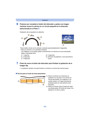 Page 62- 62 -
Grabación
6Presione por completo el botón del obturador y grabe una imagen 
mientras mueve la cámara en un círculo pequeño en la dirección 
seleccionada en el Paso 
3.
7Pulse de nuevo el botón del obturador para finalizar la grabación de la 
imagen fija.
•La grabación también se puede finalizar al mantener la cámara fija mientras graba.
∫ Técnica para el modo de toma panorámica Grabación de la izquierda a la derecha
Trace medio círculo con la cáma ra, tomando aproximadamente 4 segundos.
•
Mueva la...