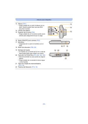 Page 8- 8 -
Antes de usar el dispositivo
13 Altavoz (P41)
•Tenga cuidado de no cubrir el altavoz con su 
dedo. Hacerlo puede hacer que sea difícil 
escuchar el sonido.
14 Cilindro del objetivo
15 Sujeción de la correa  (P24)
•
Tenga cuidado de unir la correa cuando usa la 
cámara para asegurarse de que no caiga.
16 Botón [ON/OFF] de la cámara  (P22)
17 Micrófono •
Asegúrese de no cubrir el micrófono con el 
dedo.
18 Botón del obturador  (P26, 29)
19 Montaje del trípode •
Un trípode con un tornillo de 5,5 mm o...