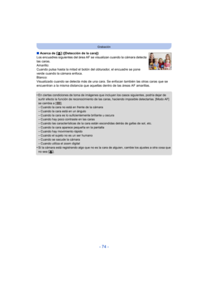 Page 74- 74 -
Grabación
∫Acerca de [ š] ([Detección de la cara])
Los encuadres siguientes del área AF se  visualizan cuando la cámara detecta 
las caras.
Amarillo:
Cuando pulsa hasta la mitad el botón del obturador, el encuadre se pone 
verde cuando la cámara enfoca.
Blanco:
Visualizado cuando se detecta más de una cara. Se enfocan también las otras caras que se 
encuentran a la misma distancia que aquellas dentro de las áreas AF amarillas.
•
En ciertas condiciones de toma de imágenes que incluyen los casos...