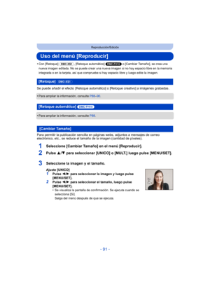 Page 91- 91 -
Reproducción/Edición
Uso del menú [Reproducir]
•Con [Retoque] (DMC-XS1), [Retoque automático]  (DMC-FH10) o [Cambiar Tamaño], se crea una 
nueva imagen editada. No se puede crear una nueva imagen si no hay espacio libre en la memoria 
integrada o en la tarjeta, así que compruebe si hay espacio libre y luego edite la imagen.
Se puede añadir el efecto  [Retoque automátic o] o [Retoque creativo] a imágenes grabadas .
•
Para ampliar la información, consulte  P88–90 .
•Para ampliar la información,...