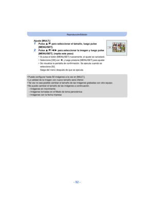 Page 92- 92 -
Reproducción/Edición
•Puede configurar hasta 50 imágenes a la vez en [MULT.].•La calidad de la imagen con nuevo tamaño será inferior.•Tal vez no sea posible cambiar el tamaño de las imágenes grabadas con otro equipo.
•No puede cambiar el tamaño de las imágenes a continuación.–Imágenes en movimiento–Imágenes tomadas en el Modo de toma panorámica
–Imágenes con la fecha impresa
Ajuste [MULT.]1Pulse 3/4 para seleccionar el tamaño, luego pulse 
[MENU/SET].
2Pulse  3/4/ 2/1 para seleccionar la imagen y...