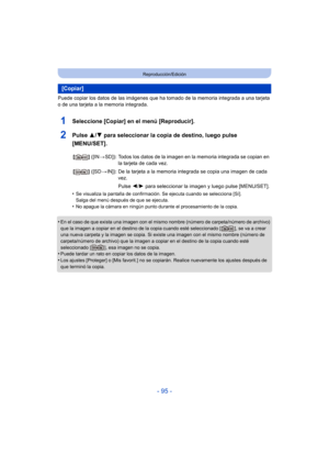 Page 95- 95 -
Reproducción/Edición
Puede copiar los datos de las imágenes que ha tomado de la memoria integrada a una tarjeta 
o de una tarjeta a la memoria integrada.
1Seleccione [Copiar] en el menú [Reproducir].
2Pulse  3/4 para seleccionar la copia de destino, luego pulse 
[MENU/SET].
•Se visualiza la pantalla de confirmación. Se ejecuta cuando se selecciona [Sí]. 
Salga del menú después de que se ejecuta.
•No apague la cámara en ningún punto durante el procesamiento de la copia.
•En el caso de que exista...