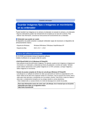 Page 98- 98 -
Conexión a otro equipo
Guardar imágenes fijas e imágenes en movimiento 
en su ordenador
Puede transferir las imágenes en la cámara al ordenador al conectar la cámara y el ordenador.
•Algunos ordenadores pueden leer directamente de la tarjeta que se saca de la cámara. Para 
obtener más información, consulte las instrucciones de funcionamiento de su ordenador.
∫Ordenador que puede ser usado
El dispositivo se puede conectar a cualquier  ordenador capaz de reconocer un dispositivo de 
almacenamiento...