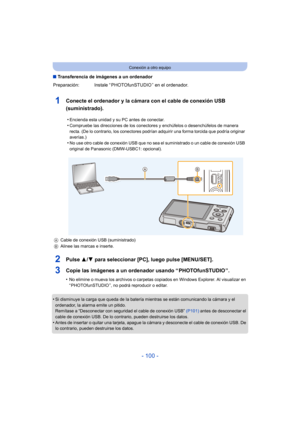 Page 100- 100 -
Conexión a otro equipo
∫Transferencia de imágenes a un ordenador
1Conecte el ordenador y la cámara con el cable de conexión USB 
(suministrado).
2Pulse  3/4 para seleccionar [PC], luego pulse [MENU/SET].
3Copie las imágenes a un ordenador usando “ PHOTOfunSTUDIO ”.
•No elimine o mueva los archivos o carpetas copiados en Windows Explorer. Al visualizar en 
“ PHOTOfunSTUDIO ”, no podrá reproducir o editar.
•Si disminuye la carga que queda de la batería mientras se están comunicando la cámara y el...