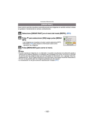 Page 102Avanzadas (Reproducción)
- 102 -
Este modo le permite visualizar automáticamente las imágenes en sentido vertical si éstas 
se grabaron manteniendo la cámara verticalmente.
Seleccione [GIRAR PANT.] en el menú del modo [REPR.].  (P21)
Nota• Cuando reproduce imágenes en un ordenador, no pueden visualizarse en la dirección girada a 
menos que el sistema operativo o el software sea compatible con el Exif. El Exif es un formato 
de archivo para las imágenes fijas que permite grabar la información, etc. a...