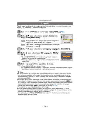 Page 107- 107 -
Avanzadas (Reproducción)
Puede copiar los datos de las imágenes que ha tomado de la memoria integrada a una 
tarjeta o de una tarjeta a la memoria integrada.
Seleccione [COPIAR] en el menú del modo [REPR.].  (P21)
Pulse 3/ 4 para seleccionar la copia de destino, 
luego pulse [MENU/SET].
Pulse 2/ 1 para seleccionar la imagen y luego pulse [MENU/SET].
Pulse 3 para seleccionar [SI] luego pulse [MENU/
SET].
• Si pulsa [MENU/SET] mientras copia imágenes, la copia se  detendrá en el curso del...