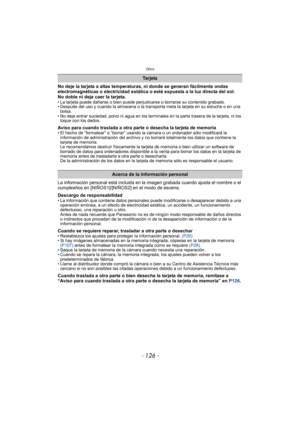 Page 126Otros
- 126 -
No deje la tarjeta a altas temperaturas, ni donde se generan fácilmente ondas 
electromagnéticas o electricidad estática o esté expuesta a la luz directa del sol.
No doble ni deje caer la tarjeta.
• La tarjeta puede dañarse o bien puede perjudicarse o borrarse su contenido grabado.
• Después del uso y cuando la almacena o la transporta meta la tarjeta en su estuche o en una 
bolsa.
• No deje entrar suciedad, polvo ni agua en los terminales en la parte trasera de la tarjeta, ni los  toque...