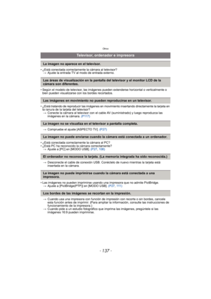 Page 137- 137 -
Otros
• ¿Está conectada correctamente la cámara al televisor?> Ajuste la entrada TV al modo de entrada externo.
• Según el modelo de televisor, las imágenes pueden extenderse horizontal o verticalmente o  bien pueden visualizarse con los bordes recortados.
• ¿Está tratando de reproducir las imágenes en movimiento insertando directamente la tarjeta en  la ranura de la tarjeta del televisor?
> Conecte la cámara al televisor con el cable AV (suministrado) y luego reproduzca las 
imágenes en la...