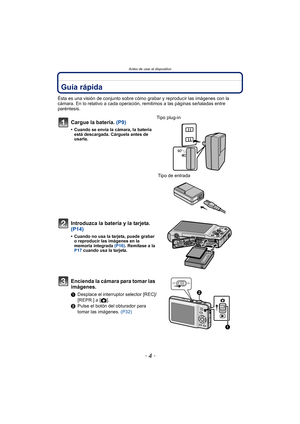 Page 4Antes de usar el dispositivo
- 4 -
Antes de usar el dispositivoGuía rápida
Ésta es una visión de conjunto sobre cómo grabar y reproducir las imágenes con la 
cámara. En lo relativo a cada operación, remitimos a las páginas señaladas entre 
paréntesis.
Cargue la batería. (P9)
• Cuando se envía la cámara, la batería  está descargada. Cárguela antes de 
usarla.
Tipo plug-in
 Tipo de entrada
Introduzca la batería y la tarjeta.  
(P14)
• Cuando no usa la tarjeta, puede grabar o reproducir las imágenes en la...