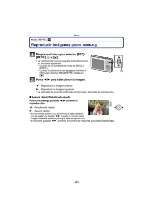 Page 40Básico
- 40 -
Modo [REPR.]: ¸
Reproducir imágenes ([REPR. NORMAL])
• La velocidad de avance/rebobinado cambia según el estado de reproducción.
∫Avance rápido/Rebobinado rápido
Pulse y mantenga pulsado 2 /1  durante la 
reproducción.
• El número de archivo  A y el número B sólo cambian 
uno de cada vez. Suelte  2/1 cuando el número de la 
imagen deseada aparece para que ésta se reproduzca.
• Si mantiene pulsado  2/1, aumenta el número de imágenes avanzadas/rebobinadas.
Desplace el interruptor selector...