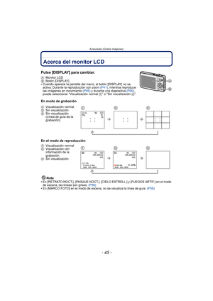 Page 45- 45 -
Avanzadas (Grabar imágenes)
Avanzadas (Grabar imágenes)Acerca del monitor LCD
Pulse [DISPLAY] para cambiar.
AMonitor LCD
B Botón [DISPLAY]
• Cuando aparece la pantalla del m enú, el botón [DISPLAY] no se 
activa. Durante la reproducción con zoom  (P41), mientras reproduce 
las imágenes en movimiento  (P95) y durante una diapositiva  (P90), 
puede seleccionar 
“Visualización normal  F” o “Sin visualización H”.
En modo de grabación
En el modo de reproducción
Nota
• En [RETRATO NOCT.], [PAISAJE...