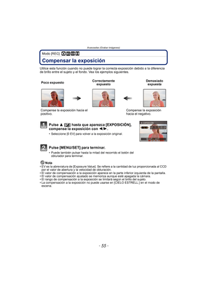 Page 55- 55 -
Avanzadas (Grabar imágenes)
Modo [REC]: ·¿n
Compensar la exposición
Utilice esta función cuando no puede lograr la correcta exposición debido a la diferencia 
de brillo entre el sujeto y el fondo. Vea los ejemplos siguientes.
Nota
• EV es la abreviatura de [Exposure Value]. Se  refiere a la cantidad de luz proporcionada al CCD 
por el valor de abertura y la velocidad de obturación.
• El valor de compensación a la exposición aparece en la parte inferior izquierda de la pantalla.
• El valor de...