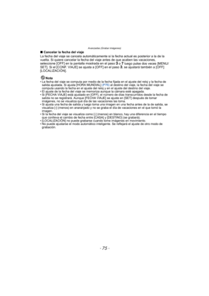 Page 75- 75 -
Avanzadas (Grabar imágenes)
∫Cancelar la fecha del viaje
La fecha del viaje se cancela automáticamente si  la fecha actual es posterior a la de la 
vuelta. Si quiere cancelar la fecha del  viaje antes de que acaben las vacaciones, 
seleccione [OFF] en la pantalla mostrada en el paso 
3 o 7 luego pulse dos veces [MENU/
SET]. Si el [CONF. VIAJE] se ajusta a [OFF] en el paso 3, se ajustará también a [OFF] 
[LOCALIZACIÓN].
Nota
• La fecha del viaje se computa por medio de la fecha fijada en el ajuste...