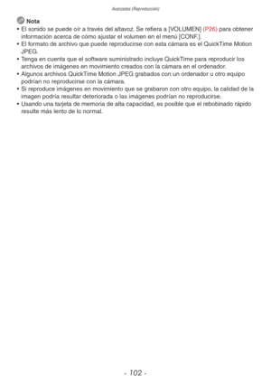 Page 102Avanzadas (Reproducción)
- 102 -
 Nota
•  El sonido se puede oír a través del altavoz. Se refiera a [VOLUMEN] (P26) para obtener 
información acerca de cómo ajustar el volumen en el menú [CONF.].
•  El formato de archivo que puede reproducirse con esta cámara es el QuickTime Motion 
JPEG.
•  Tenga en cuenta que el software suministrado incluye QuickTime para reproducir los 
archivos de imágenes en movimiento creados con la cámara en el ordenador.
•  Algunos archivos QuickTime Motion JPEG grabados con un...