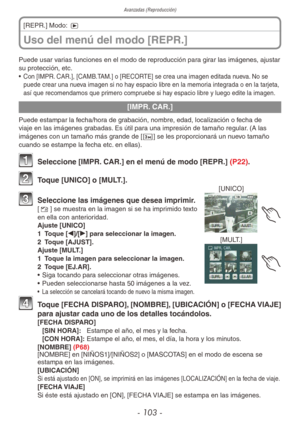 Page 103
Avanzadas (Reproducción)
- 103 -
Uso del menú del modo [REPR.]
[REPR.] Modo: 5
Puede usar varias funciones en el modo de reproducción para girar las imágenes, ajustar 
su protección, etc.
•  Con [IMPR. CAR.], [CAMB.TAM.] o [RECORTE] se crea una imagen editada nueva. No se 
puede crear una nueva imagen si no hay espacio libre en la memoria integrada o en la tarjeta, 
así que recomendamos que primero compruebe si hay espacio libre y luego edite la imagen.
[IMPR. CAR.]
Puede estampar la fecha/hora de...