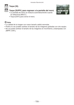 Page 106Avanzadas (Reproducción)
- 106 -
4 Toque [SI].
5 Toque [SUPR.] para regresar a la pantalla del menú.•  La pantalla de menú se restaura automáticamente cuando 
se selecciona [MULT.].
•  Toque [EXIT] para cerrar el menú.
 
Nota
•  La calidad de la imagen con nuevo tamaño saldrá mermada.
•  Podría no ser posible cambiar el tamaño de las imágenes grabadas con otro equipo.
•  No se puede cambiar el tamaño de las imágenes en movimiento y estampadas con 
[IMPR. CAR.]. 