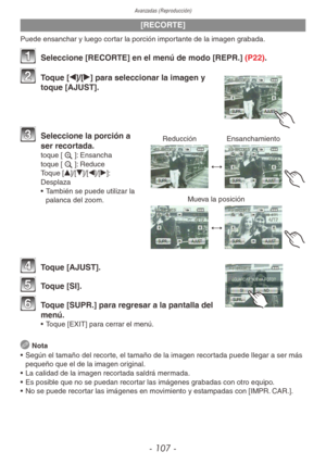 Page 107Avanzadas (Reproducción)
- 107 -
[RECORTE]
Puede ensanchar y luego cortar la porción importante de la imagen grabada.
 
1 Seleccione [RECORTE] en el menú de modo [REPR.] (P22).
2 Toque [w]/[q] para seleccionar la imagen y 
toque [AJUST].
Reducción Ensanchamiento
Mueva la posición
3 Seleccione la porción a 
ser recortada.
toque [z]: Ensancha
toque [e]: Reduce
Toque [e]/[r]/[w]/[q]: 
Desplaza
•  También se puede utilizar la 
palanca del zoom.
4 Toque [AJUST].
5 Toque [SI].
6 Toque [SUPR.] para regresar a...
