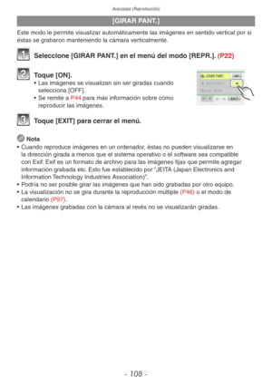 Page 108Avanzadas (Reproducción)
- 108 -
[GIRAR PANT.]
Este modo le permite visualizar automáticamente las imágenes en sentido vertical por si 
éstas se grabaron manteniendo la cámara verticalmente.
1 Seleccione [GIRAR PANT.] en el menú del modo [REPR.]. (P22)
2 Toque [ON].•  Las imágenes se visualizan sin ser giradas cuando 
selecciona [OFF].
•  Se remite a P44 para más información sobre cómo 
reproducir las imágenes.
3 Toque [EXIT] para cerrar el menú.
 
Nota
•  Cuando reproduce imágenes en un ordenador, éstas...
