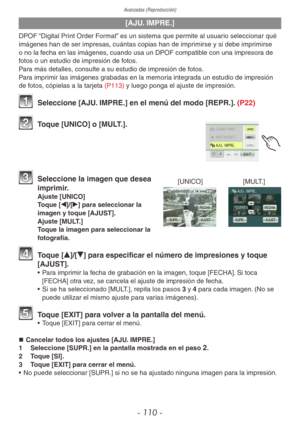 Page 110Avanzadas (Reproducción)
- 110 -
[AJU. IMPRE.]
DPOF “Digital Print Order Format” es un sistema que permite al usuario seleccionar qué 
imágenes han de ser impresas, cuántas copias han de imprimirse y si debe imprimirse 
o no la fecha en las imágenes, cuando usa un DPOF compatible con una impresora de 
fotos o un estudio de impresión de fotos.
Para más detalles, consulte a su estudio de impresión de fotos.
Para imprimir las imágenes grabadas en la memoria integrada un estudio de impresión 
de fotos,...