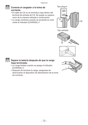 Page 12Preparación
- 12 -
 Tipo plug-in
90°A
2 Conecte el cargador a la toma de 
corriente.
•  El cable de CA no se enchufa a tope dentro del 
terminal de entrada de CA. Se queda un espacio 
vacío de la manera indicada a continuación.
•  La carga comienza cuando se enciende en color 
verde el indicador [CHARGE] A.
 
Tipo entrada
A
3 Separe la batería después de que la carga 
haya terminado.
•  La carga finaliza cuando se apaga el indicador 
[CHARGE] A.
•  Después de terminar la carga, asegúrese de 
desconectar...