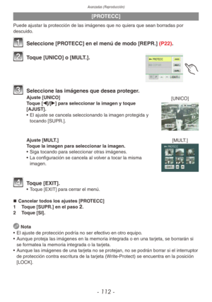 Page 112Avanzadas (Reproducción)
- 112 -
[PROTECC]
Puede ajustar la protección de las imágenes que no quiera que sean borradas por 
descuido.
1 Seleccione [PROTECC] en el menú de modo [REPR.] (P22).
2 Toque [UNICO] o [MULT.].
3 Seleccione las imágenes que desea proteger.
Ajuste [UNICO]
Toque [w]/[q] para seleccionar la imagen y toque 
[AJUST].
•  El ajuste se cancela seleccionando la imagen protegida y 
tocando [SUPR.].
Ajuste [MULT.]
Toque la imagen para seleccionar la imagen.
•  Siga tocando para seleccionar...