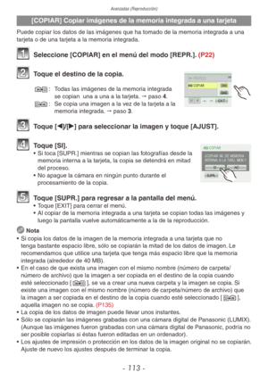 Page 113
Avanzadas (Reproducción)
- 113 -
[COPIAR] Copiar imágenes de la memoria integrada a una tarjeta
Puede copiar los datos de las imágenes que ha tomado de la memoria integrada a una 
tarjeta o de una tarjeta a la memoria integrada.
1  Seleccione [COPIAR] en el menú del modo [REPR.].  (P22)
2 Toque el destino de la copia.
N:   Todas las imágenes de la memoria integrada 
se copian  una a una a la tarjeta. " paso 4.
M:
  Se copia una imagen a la vez de la tarjeta a la 
memoria integrada. " paso 3.
3...