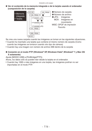 Page 116Conexión a otro equipo
- 116 -
„
„ Ver el contenido de la memoria integrada o de la tarjeta usando el ordenador 
(composición de la carpeta)
  1	
Número de carpeta
2	 Número de archivo
3	 JPG :  Imágenes
  MOV:    Imágenes en 
movimiento
MISC:  DPOF de impresión 
Favorito
D C I M
M I S C 100_P
ANA
101_P ANA
999_P ANA
P1000001.JP
G
P1000002.JP G
P1000999.JP G
100_P
ANA
1
2 3•  Memoria 
integrada
•  Tarjeta
Se crea una nueva carpeta cuando las imágenes se toman en las siguientes situaciones.
•...