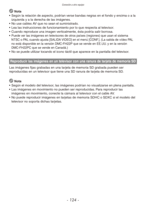 Page 124Conexión a otro equipo
- 124 -
 Nota
•  Según la relación de aspecto, podrían verse bandas negras en el fondo y encima o a la 
izquierda y a la derecha de las imágenes.
•  No use cables AV que no sean el suministrado.
•  Lea las instrucciones de funcionamiento por lo que respecta al televisor.
•  Cuando reproduce una imagen verticalmente, ésta podría salir borrosa.
• 
Puede ver las imágenes en televisores de otros países (regiones) que usan el sistema 
NTSC o PAL cuando ajusta [SALIDA VIDEO] en el menú...