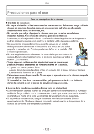Page 128Otros
- 128 -
Para un uso óptimo de la cámara
„
„ Cuidado de la cámara
•  No toque el objetivo ni las tomas con las manos sucias. Asimismo, tenga cuidado 
de que no penetren líquidos, arena ni otros cuerpos extraños en el espacio 
alrededor de la lente, los botones, etc.
•  No permita que caiga ni golpee la cámara para que no sufra sacudidas ni 
impactos fuertes. No someta la cámara a presiones intensas.
La cámara podría dejar de funcionar, podría no funcionar la grabación de imágenes o...