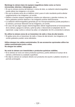 Page 129Otros
- 129 -
Mantenga la cámara lejos de equipos magnéticos (tales como un horno 
microondas, televisor, videojuegos, etc.).
• Si usa la cámara encima del televisor o cerca de éste, su radiación electromagnética 
puede alterar las imágenes o el sonido.
•  No use la cámara cerca de un teléfono móvil, pues el ruido resultante podría afectar 
negativamente a las imágenes y el sonido.
•  Debido a fuertes campos magnéticos creados por altavoces y grandes motores, los 
datos grabados podrían dañarse o las...