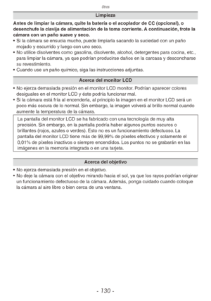 Page 130Otros
- 130 -
Limpieza
Antes de limpiar la cámara, quite la batería o el acoplador de CC (opcional), o 
desenchufe la clavija de alimentación de la toma corriente. A continuación, frote la 
cámara con un paño suave y seco.
•  Si la cámara se ensucia mucho, puede limpiarla sacando la suciedad con un paño 
mojado y escurrido y luego con uno seco.
•  No utilice disolventes como gasolina, disolvente, alcohol, detergentes para cocina, etc., 
para limpiar la cámara, ya que podrían producirse daños en la...