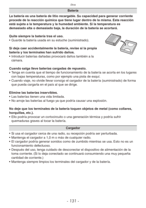 Page 131Otros
- 131 -
Batería
La batería es una batería de litio recargable. Su capacidad para generar corriente 
procede de la reacción química que tiene lugar dentro de la misma. Esta reacción 
está sujeta a la temperatura y la humedad ambiente. Si la temperatura es 
demasiado alta o demasiado baja, la duración de la batería se acortará.
Quite siempre la batería tras el uso.
•  Guarde la batería usada en su estuche (suministrado).
Si deja caer accidentalmente la batería, revise si la propia 
batería y los...