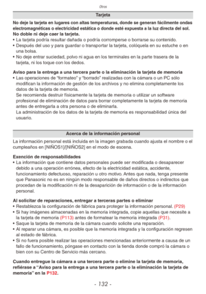 Page 132Otros
- 132 -
Tarjeta
No deje la tarjeta en lugares con altas temperaturas, donde se generan fácilmente ondas 
electromagnéticas o electricidad estática o donde esté expuesta a la luz directa del sol.
No doble ni deje caer la tarjeta.
• La tarjeta podría resultar dañada o podría corromperse o borrarse su contenido.
•  Después del uso y para guardar o transportar la tarjeta, colóquela en su estuche o en 
una bolsa.
•  No deje entrar suciedad, polvo ni agua en los terminales en la parte trasera de la...
