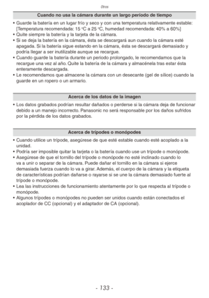 Page 133Otros
- 133 -
Cuando no usa la cámara durante un largo período de tiempo
•  Guarde la batería en un lugar frío y seco y con una temperatura relativamente estable: 
[Temperatura recomendada: 15 
oC a 25 oC, humedad recomendada: 40% a 60%]
•  Quite siempre la batería y la tarjeta de la cámara.
•  Si se deja la batería en la cámara, ésta se descargará aun cuando la cámara esté 
apagada. Si la batería sigue estando en la cámara, ésta se descargará demasiado y 
podría llegar a ser inutilizable aunque se...