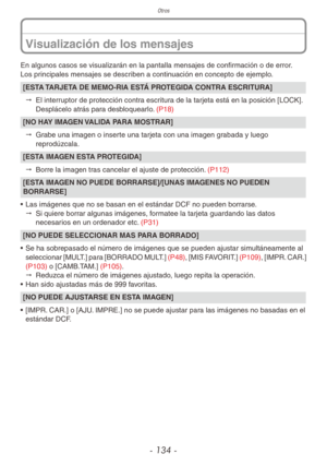 Page 134Otros
- 134 -
En algunos casos se visualizarán en la pantalla mensajes de confirmación o de error.
Los principales mensajes se describen a continuación en concepto de ejemplo.
[ESTA TARJETA DE MEMO-RIA ESTÁ PROTEGIDA CONTRA ESCRITURA]"  El interruptor de protección contra escritura de la tarjeta está en la posición [LOCK]. 
Desplácelo atrás para desbloquearlo. (P18)
[NO HAY IMAGEN VALIDA PARA MOSTRAR]
"  Grabe una imagen o inserte una tarjeta con una imagen grabada y luego 
reprodúzcala.
[ESTA...