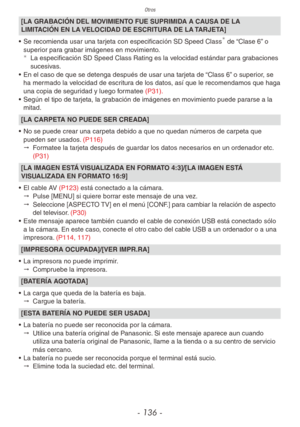 Page 136Otros
- 136 -
[LA GRABACIÓN DEL MOVIMIENTO FUE SUPRIMIDA A CAUSA DE LA 
LIMITACIÓN EN LA VELOCIDAD DE ESCRITURA DE LA TARJETA]
•  Se recomienda usar una tarjeta con especificación SD Speed Class
 de “Clase 6” o 
superior para grabar imágenes en movimiento. 
¼
La especificación SD Speed Class Rating es la velocidad estándar para grabaciones 
sucesivas.
•  En el caso de que se detenga después de usar una tarjeta de “Class 6” o superior, se 
ha mermado la velocidad de escritura de los datos, así que le...