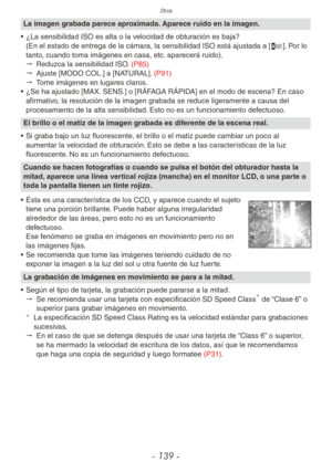 Page 139Otros
- 139 -
La imagen grabada parece aproximada. Aparece ruido en la imagen.
•  ¿La sensibilidad ISO es alta o la velocidad de obturación es baja? 
(En el estado de entrega de la cámara, la sensibilidad ISO está ajustada a [,]. Por lo 
tanto, cuando toma imágenes en casa, etc. aparecerá ruido).
"  Reduzca la sensibilidad ISO. (P85)
"  Ajuste [MODO COL.] a [NATURAL]. (P91)
"  Tome imágenes en lugares claros.
•  ¿Se ha ajustado [MAX. SENS.] o [RÁFAGA RÁPIDA] en el modo de escena? En caso...