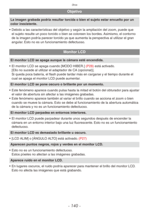 Page 140Otros
- 140 -
Objetivo
La imagen grabada podría resultar torcida o bien el sujeto estar envuelto por un 
color inexistente.
• Debido a las características del objetivo y según la ampliación del zoom, puede que 
el sujeto resulte un poco torcido o bien se coloreen los bordes. Asimismo, el contorno 
de la imagen podría parecer torcido ya que aumenta la perspectiva al utilizar el gran 
angular. Esto no es un funcionamiento defectuoso.
Monitor LCD
El monitor LCD se apaga aunque la cámara esté encendida.
•...