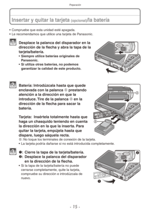 Page 15Preparación
- 15 -
Insertar y quitar la tarjeta (opcional)/la batería
• Compruebe que esta unidad esté apagada.
•  Le recomendamos que utilice una tarjeta de Panasonic.
OPEN LOCK1 Desplace la palanca del disparador en la 
dirección de la flecha y abra la tapa de la 
tarjeta/batería.
•  Siempre utilice baterías originales de 
Panasonic.
•  Si utiliza otras baterías, no podemos 
garantizar la calidad de este producto.
CARD
BATTER YA
B
2  Batería: Introdúzcala hasta que quede 
enclavada con la palanca A...