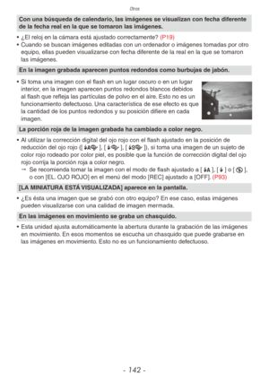 Page 142Otros
- 142 -
Con una búsqueda de calendario, las imágenes se visualizan con fecha diferente 
de la fecha real en la que se tomaron las imágenes.
•  ¿El reloj en la cámara está ajustado correctamente? (P19)
•  Cuando se buscan imágenes editadas con un ordenador o imágenes tomadas por otro 
equipo, ellas pueden visualizarse con fecha diferente de la real en la que se tomaron 
las imágenes.
En la imagen grabada aparecen puntos redondos como burbujas de jabón.
• Si toma una imagen con el flash en un lugar...