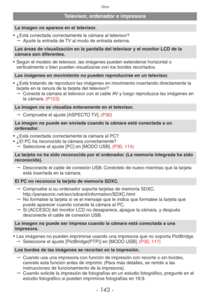 Page 143Otros
- 143 -
Televisor, ordenador e impresora
La imagen no aparece en el televisor.
•  ¿Está conectada correctamente la cámara al televisor?
"  Ajuste la entrada de TV al modo de entrada externa.
Las áreas de visualización en la pantalla del televisor y el monitor LCD de la 
cámara son diferentes.
•  Según el modelo de televisor, las imágenes pueden extenderse horizontal o 
verticalmente o bien pueden visualizarse con los bordes recortados.
Las imágenes en movimiento no pueden reproducirse en un...