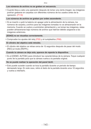 Page 145Otros
- 145 -
Los números de archivo no se graban en secuencia.
•  Cuando lleva a cabo una operación después de tomar una cierta imagen, las imágenes 
podrían grabarse en carpetas con diferentes números de los usados antes de la 
operación. (P116)
Los números de archivo se graban por orden ascendente.
•  Si se insertó o quitó la batería sin apagar ante la alimentación de la cámara, los 
números de carpeta y archivo para las imágenes tomadas no se almacenarán en la 
memoria. Cuando se vuelve a suministrar...