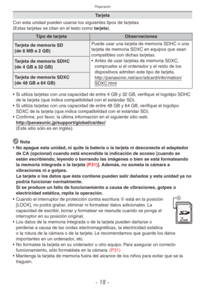 Page 18Preparación
- 18 -
Tarjeta
Con esta unidad pueden usarse los siguientes tipos de tarjetas.
(Estas tarjetas se citan en el texto como tarjeta).
Tipo de tarjeta Observaciones
Tarjeta de memoria SD  
(de 8 MB a 2 GB)
Puede usar una tarjeta de memoria SDHC o una 
tarjeta de memoria SDXC en equipos que sean 
compatibles con dichas tarjetas.
•  Antes de usar tarjetas de memoria SDXC, 
compruebe si el ordenador y el resto de los 
dispositivos admiten este tipo de tarjeta....