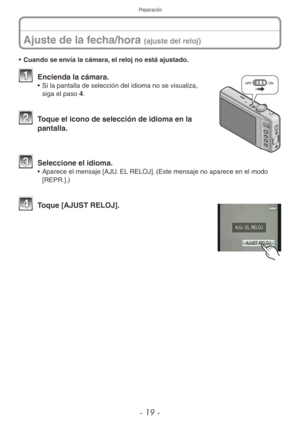 Page 19Preparación
- 19 -
Ajuste de la fecha/hora (ajuste del reloj)
• Cuando se envía la cámara, el reloj no está ajustado.
OFF ON1 Encienda la cámara.•  Si la pantalla de selección del idioma no se visualiza, 
siga el paso 4.
2 Toque el icono de selección de idioma en la 
pantalla.
3 Seleccione el idioma.•  Aparece el mensaje [AJU. EL RELOJ]. (Este mensaje no aparece en el modo 
[REPR.].)
4 Toque [AJUST RELOJ]. 