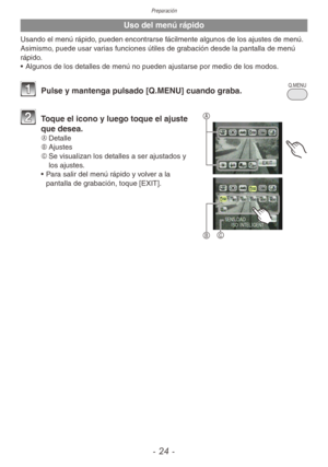 Page 24Preparación
- 24 -
Uso del menú rápido
Usando el menú rápido, pueden encontrarse fácilmente algunos de los ajustes de menú.
Asimismo, puede usar varias funciones útiles de grabación desde la pantalla de menú 
rápido.
• Algunos de los detalles de menú no pueden ajustarse por medio de los modos.
Q.MEN U • 
1 
Pulse y mantenga pulsado [Q.MENU] cuando graba.
A
B
C
2 Toque el icono y luego toque el ajuste 
que desea.
A	 Detalle
B	 Ajustes
C	 Se visualizan los detalles a ser ajustados y 
los ajustes.
•  Para...