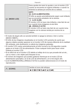 Page 27Preparación
- 27 -
- [MODO LCD] Estos ajustes de menú le ayudan a ver el monitor LCD 
cuando se encuentra en lugares brillantes o cuando va 
teniendo la cámara por encima de su cabeza.
[OFF]
\b [LCD ALIMENTACIÓN]:
El brillo se ajusta automáticamente según cuán brillante 
que se encuentra alrededor de la cámara.
c 
[LCD ALIM]:
El monitor LCD se hace más brillante y más fácil de ver 
aun cuando toma imágenes al aire libre.
y  [ÁNGULO ALTO]:
El monitor LCD se hace más fácil de ver cuando toma 
imagines con...