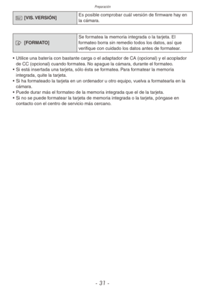 Page 31Preparación
- 31 -
@ [VIS. VERSIÓN] Es posible comprobar cuál versión de firmware hay en 
la cámara.
v 
[FORMATO] Se formatea la memoria integrada o la tarjeta. El 
formateo borra sin remedio todos los datos, así que 
verifique con cuidado los datos antes de formatear.
•  Utilice una batería con bastante carga o el adaptador de CA (opcional) y el acoplador 
de CC (opcional) cuando formatea. No apague la cámara, durante el formateo.
•  Si está insertada una tarjeta, sólo ésta se formatea. Para formatear...